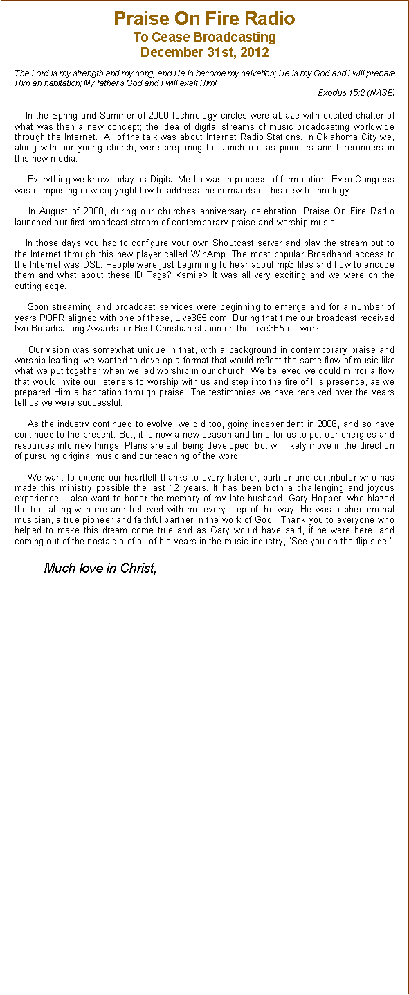 Text Box: Praise On Fire RadioTo Cease Broadcasting December 31st, 2012The Lord is my strength and my song, and He is become my salvation; He is my God and I will prepare Him an habitation; My father's God and I will exalt Him!        Exodus 15:2 (NASB)         In the Spring and Summer of 2000 technology circles were ablaze with excited chatter of what was then a new concept; the idea of digital streams of music broadcasting worldwide through the Internet.  All of the talk was about Internet Radio Stations. In Oklahoma City we, along with our young church, were preparing to launch out as pioneers and forerunners in this new media.       Everything we know today as Digital Media was in process of formulation. Even Congress was composing new copyright law to address the demands of this new technology.      In August of 2000, during our churches anniversary celebration, Praise On Fire Radio launched our first broadcast stream of contemporary praise and worship music.    In those days you had to configure your own Shoutcast server and play the stream out to the Internet through this new player called WinAmp. The most popular Broadband access to the Internet was DSL. People were just beginning to hear about mp3 files and how to encode them and what about these ID Tags? <smile> It was all very exciting and we were on the cutting edge.       Soon streaming and broadcast services were beginning to emerge and for a number of years POFR aligned with one of these, Live365.com. During that time our broadcast received two Broadcasting Awards for Best Christian station on the Live365 network.      Our vision was somewhat unique in that, with a background in contemporary praise and worship leading, we wanted to develop a format that would reflect the same flow of music like what we put together when we led worship in our church. We believed we could mirror a flow that would invite our listeners to worship with us and step into the fire of His presence, as we prepared Him a habitation through praise. The testimonies we have received over the years tell us we were successful.          As the industry continued to evolve, we did too, going independent in 2006, and so have continued to the present. But, it is now a new season and time for us to put our energies and resources into new things. Plans are still being developed, but will likely move in the direction of pursuing original music and our teaching of the word.     We want to extend our heartfelt thanks to every listener, partner and contributor who has made this ministry possible the last 12 years. It has been both a challenging and joyous experience. I also want to honor the memory of my late husband, Gary Hopper, who blazed the trail along with me and believed with me every step of the way. He was a phenomenal musician, a true pioneer and faithful partner in the work of God.  Thank you to everyone who helped to make this dream come true and as Gary would have said, if he were here, and coming out of the nostalgia of all of his years in the music industry, See you on the flip side.                   Much love in Christ,